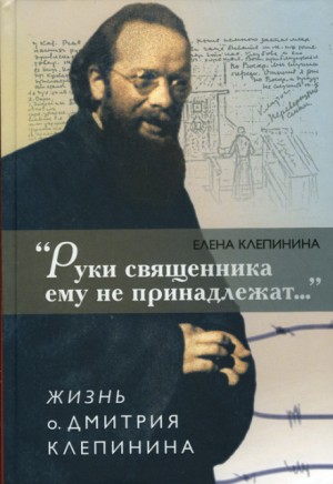 Елена Клепинина - «Руки священника ему не принадлежат...» Жизнь отца Дмитрия Клепинина