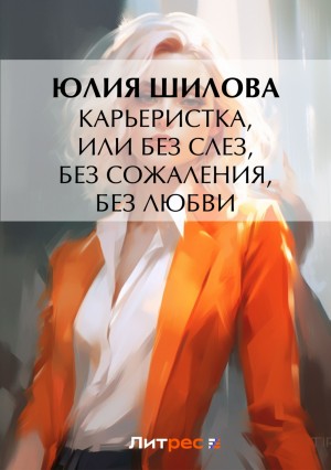 Юлия Шилова - Карьеристка, или Без слез, без сожаления, без любви