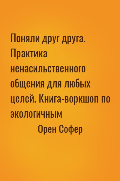 Орен Софер - Поняли друг друга. Практика ненасильственного общения для любых целей. Книга-воркшоп по экологичным